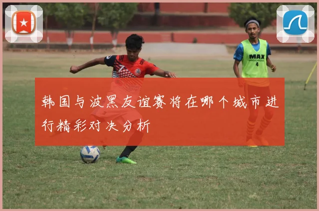 韩国与波黑友谊赛将在哪个城市进行精彩对决分析
