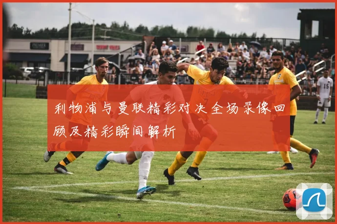 利物浦与曼联精彩对决全场录像回顾及精彩瞬间解析