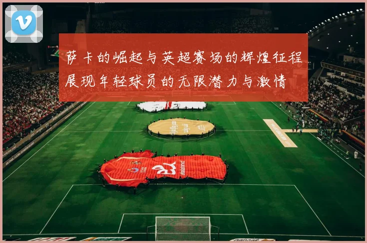 萨卡的崛起与英超赛场的辉煌征程展现年轻球员的无限潜力与激情