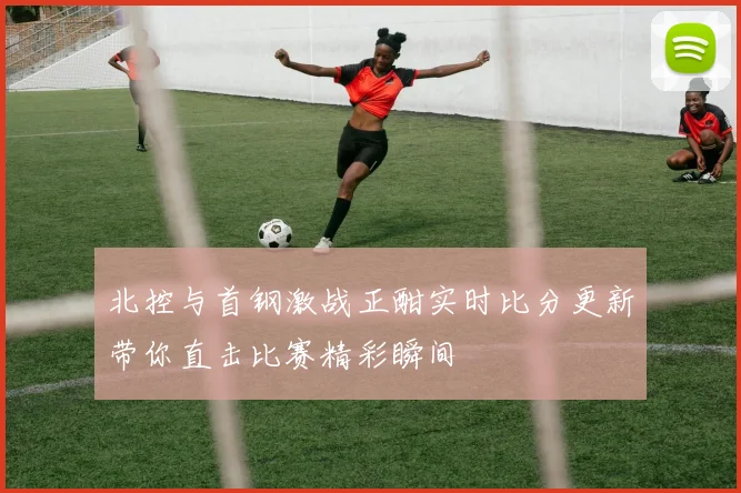 北控与首钢激战正酣实时比分更新带你直击比赛精彩瞬间