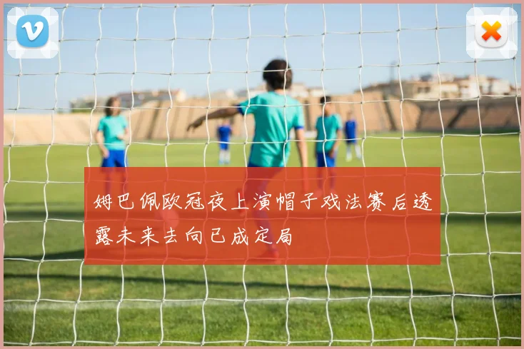 姆巴佩欧冠夜上演帽子戏法赛后透露未来去向已成定局
