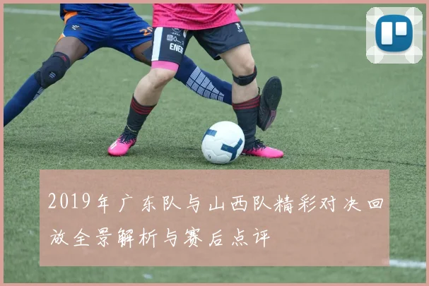 2019年广东队与山西队精彩对决回放全景解析与赛后点评