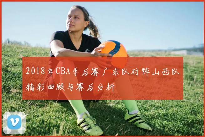 2018年CBA季后赛广东队对阵山西队精彩回顾与赛后分析