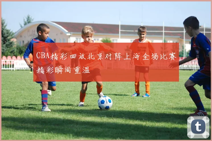 CBA精彩回放北京对阵上海全场比赛精彩瞬间重温