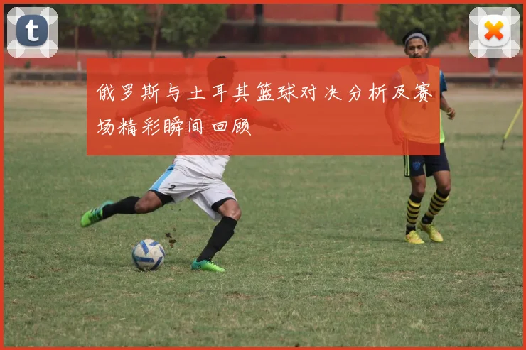 俄罗斯与土耳其篮球对决分析及赛场精彩瞬间回顾