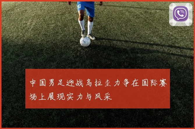 中国男足迎战乌拉圭力争在国际赛场上展现实力与风采