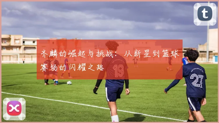 齐麟的崛起与挑战：从新星到篮球赛场的闪耀之路