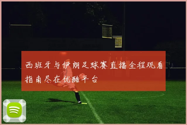 西班牙与伊朗足球赛直播全程观看指南尽在优酷平台