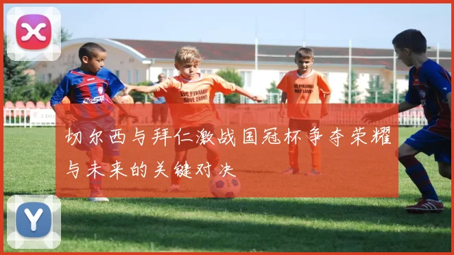 切尔西与拜仁激战国冠杯争夺荣耀与未来的关键对决