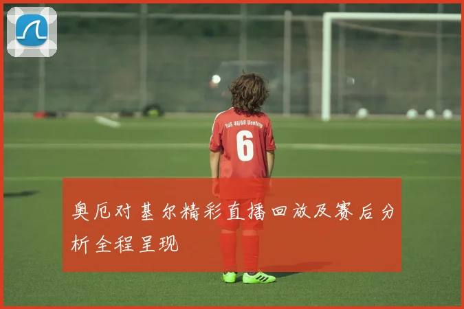 奥厄对基尔精彩直播回放及赛后分析全程呈现