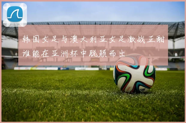 韩国女足与澳大利亚女足激战正酣谁能在亚洲杯中脱颖而出