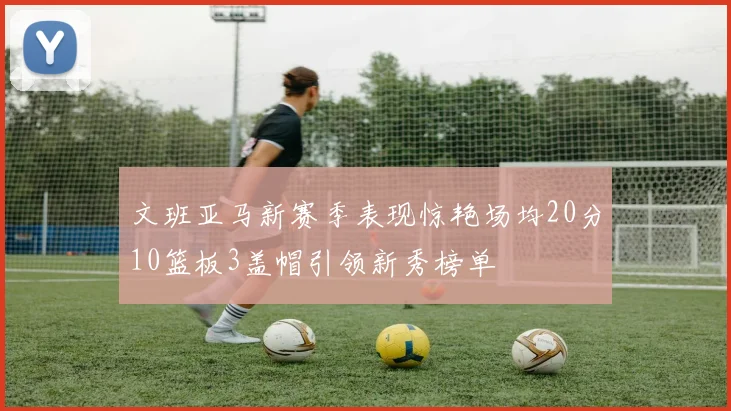 文班亚马新赛季表现惊艳场均20分10篮板3盖帽引领新秀榜单