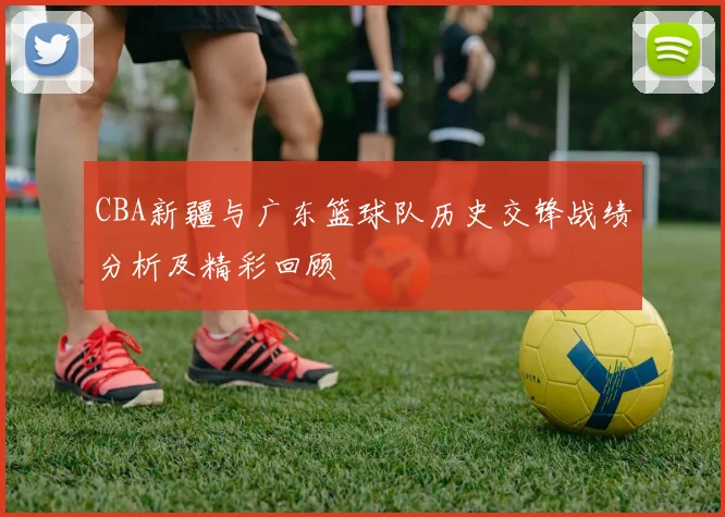 CBA新疆与广东篮球队历史交锋战绩分析及精彩回顾