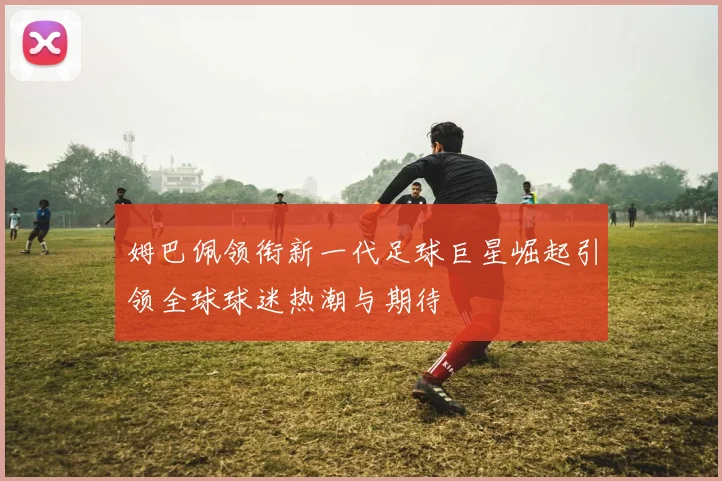 姆巴佩领衔新一代足球巨星崛起引领全球球迷热潮与期待
