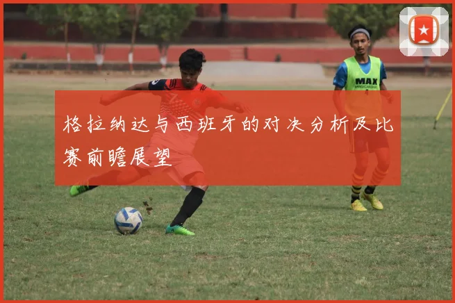 格拉纳达与西班牙的对决分析及比赛前瞻展望