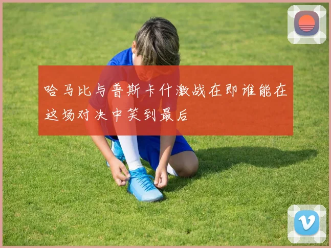 哈马比与普斯卡什激战在即谁能在这场对决中笑到最后