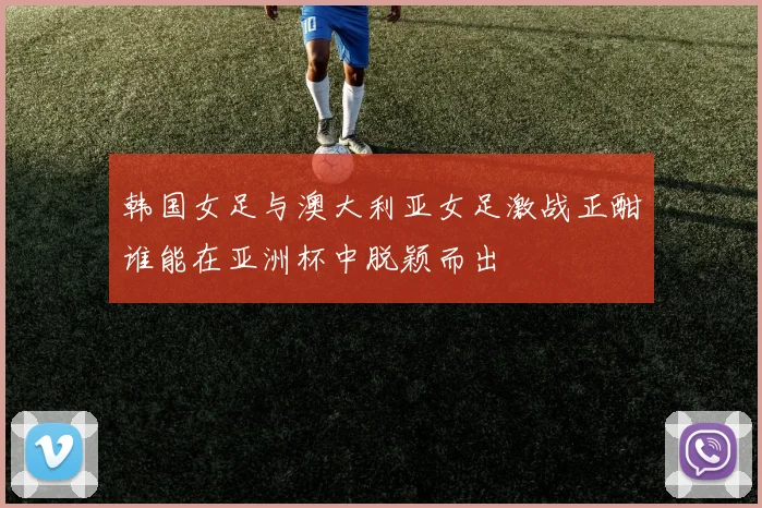 韩国女足与澳大利亚女足激战正酣谁能在亚洲杯中脱颖而出