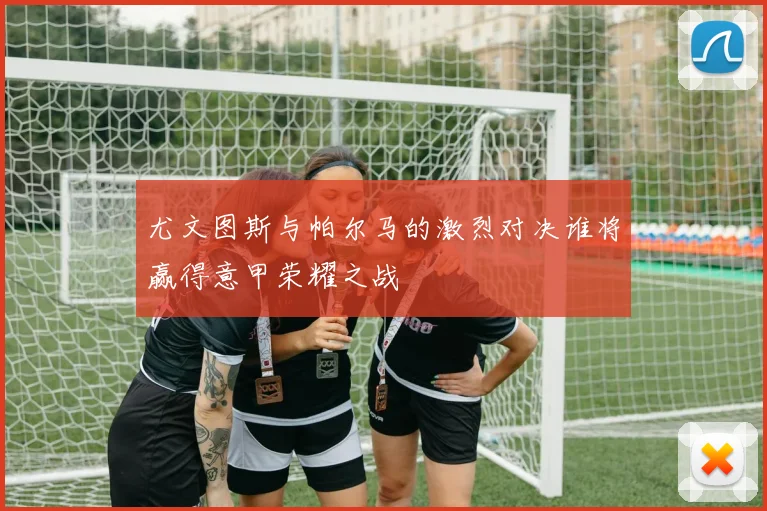 尤文图斯与帕尔马的激烈对决谁将赢得意甲荣耀之战