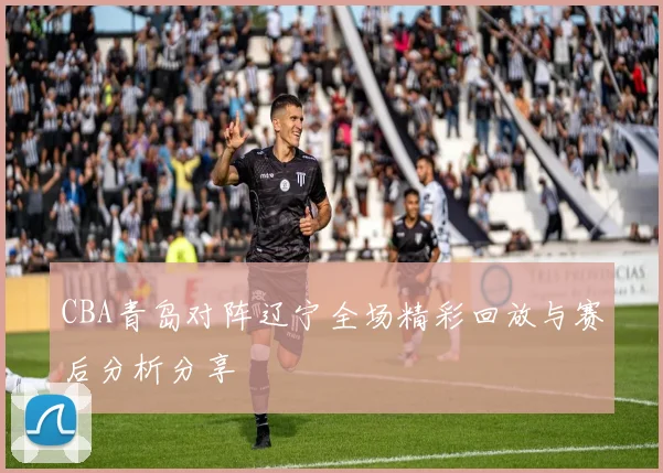 CBA青岛对阵辽宁全场精彩回放与赛后分析分享