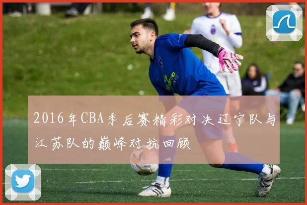 2016年CBA季后赛精彩对决辽宁队与江苏队的巅峰对抗回顾