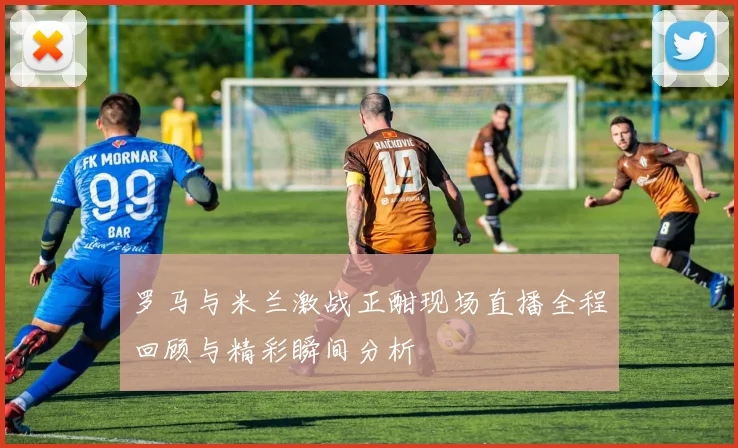 罗马与米兰激战正酣现场直播全程回顾与精彩瞬间分析