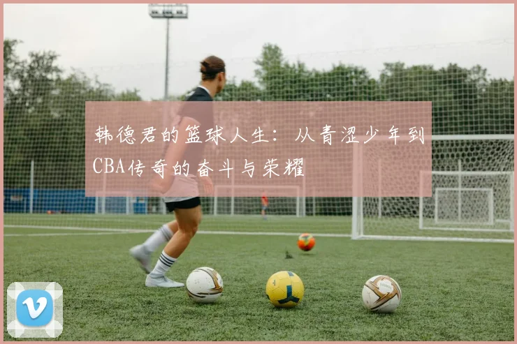 韩德君的篮球人生：从青涩少年到CBA传奇的奋斗与荣耀