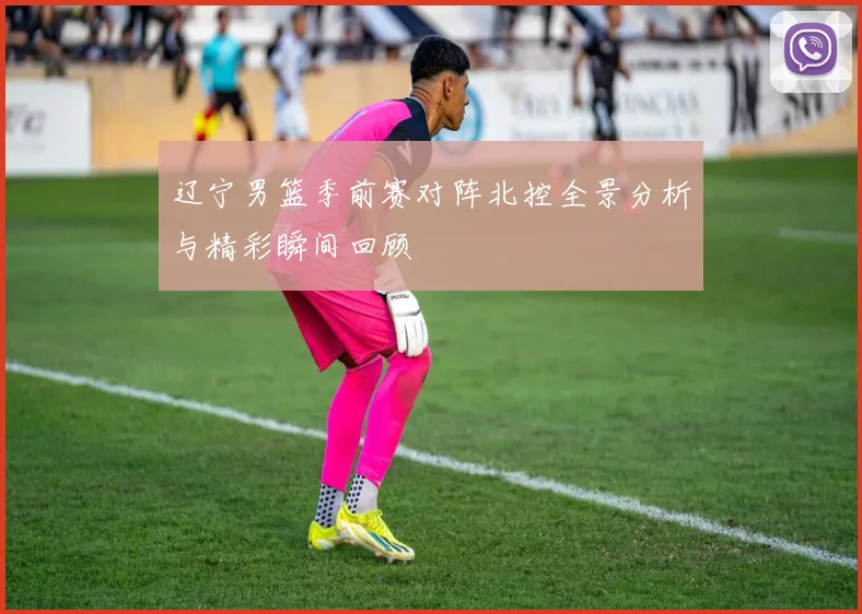 辽宁男篮季前赛对阵北控全景分析与精彩瞬间回顾