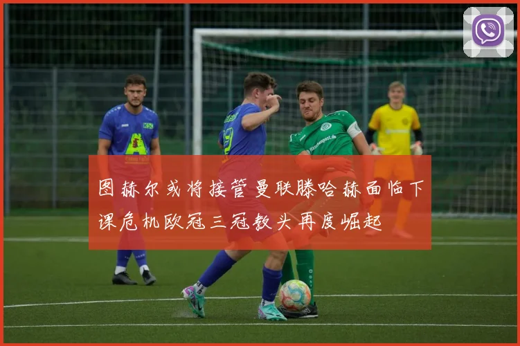 图赫尔或将接管曼联滕哈赫面临下课危机欧冠三冠教头再度崛起