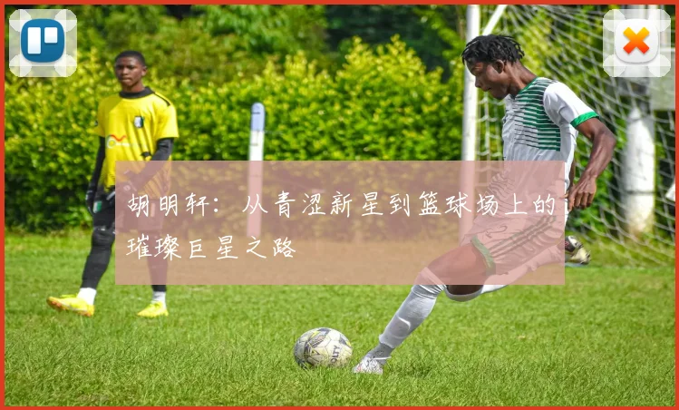 胡明轩：从青涩新星到篮球场上的璀璨巨星之路