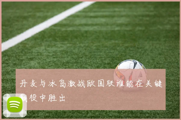 丹麦与冰岛激战欧国联谁能在关键战役中胜出