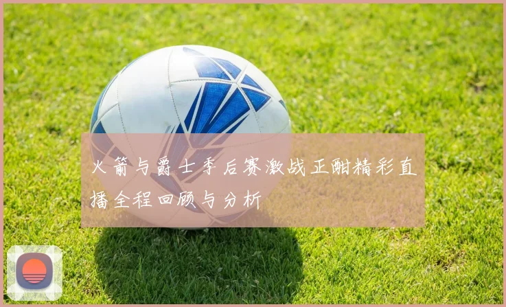 火箭与爵士季后赛激战正酣精彩直播全程回顾与分析