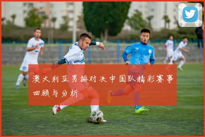 澳大利亚男排对决中国队精彩赛事回顾与分析