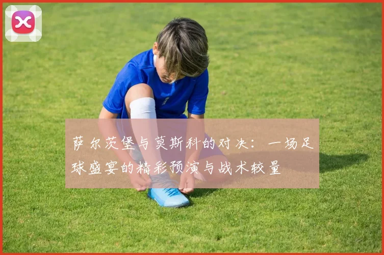 萨尔茨堡与莫斯科的对决：一场足球盛宴的精彩预演与战术较量