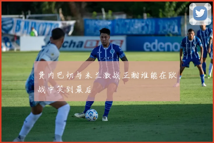 费内巴切与米兰激战正酣谁能在欧战中笑到最后