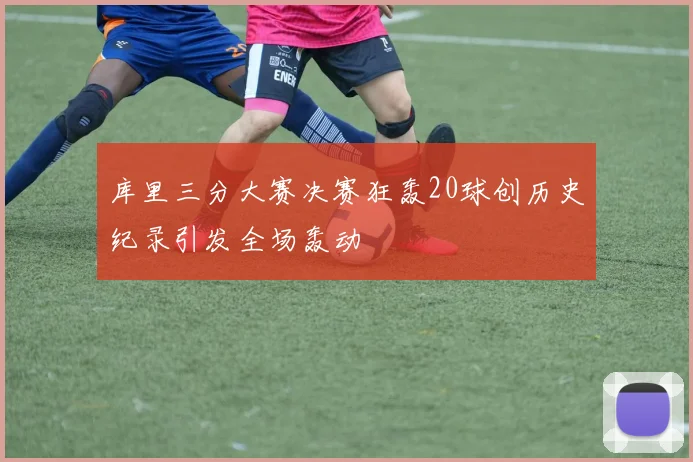 库里三分大赛决赛狂轰20球创历史纪录引发全场轰动