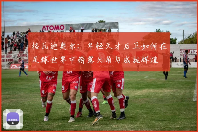 格瓦迪奥尔：年轻天才后卫如何在足球世界中崭露头角与成就辉煌