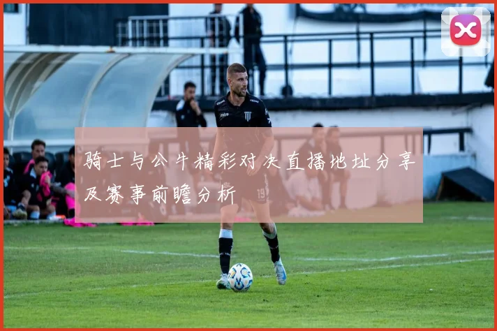 骑士与公牛精彩对决直播地址分享及赛事前瞻分析